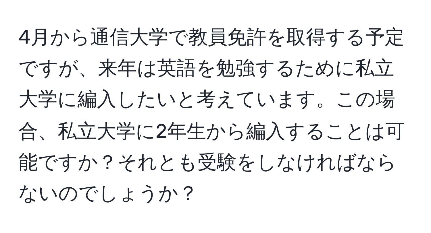 4月から通信大学で教員免許を取得する予定ですが、来年は英語を勉強するために私立大学に編入したいと考えています。この場合、私立大学に2年生から編入することは可能ですか？それとも受験をしなければならないのでしょうか？