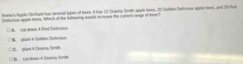 Annie's Apple Orchard has several types of trees. It has 12 Granny Smith apple trees, 20 Golden Delicious apple trees, and 29 Red
Delicious apple trees. Which of the following would increase the current range of trees?
A. cut down 4 Red Delicious
B. plant 4 Golden Delicious
C. plant 4 Granny Smith
D. cut down 4 Granny Smith