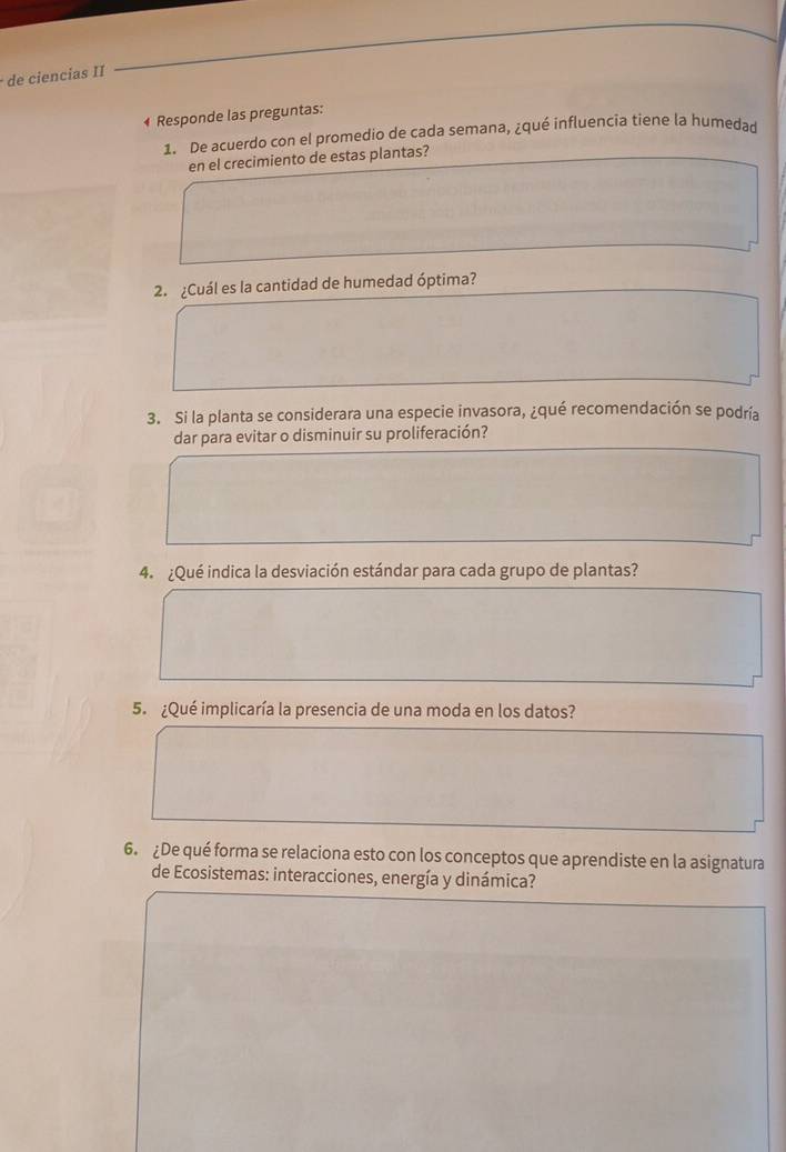 de ciencías II 
* Responde las preguntas: 
1. De acuerdo con el promedio de cada semana, ¿qué influencia tiene la humedar 
en el crecimiento de estas plantas? 
2. ¿Cuál es la cantidad de humedad óptima? 
3. Si la planta se considerara una especie invasora, ¿qué recomendación se podría 
dar para evitar o disminuir su proliferación? 
4. ¿Qué indica la desviación estándar para cada grupo de plantas? 
5. ¿Qué implicaría la presencia de una moda en los datos? 
6. ¿De qué forma se relaciona esto con los conceptos que aprendiste en la asignatura 
de Ecosistemas: interacciones, energía y dinámica?