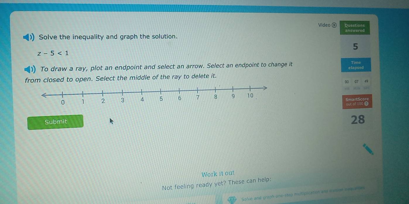 Video Questions 
Solve the inequality and graph the solution. answered 
5
z-5<1</tex> 
To draw a ray, plot an endpoint and select an arrow. Select an endpoint to change it elapsed Time 
from closed to open. Select the middle of the ray to delete it. 
00 07 49 
SmartScore 
out of 100
Submit
28
Work it out 
Not feeling ready yet? These can help: 
Solve and graph one-step multiplication and division nequalites