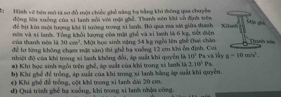 2: Hình vẽ bên mô tả sơ đồ một chiếc ghế nâng hạ bằng khí thông qua chuyển
động lên xuống của xi lanh nổi với mặt ghố. Thanh nén khí cố định trên
để bịt kín một lượng khí lí tưởng trong xỉ lanh. Bỏ qua ma sát giữa thanh Xilanh
Mặt ghế
nên và xỉ lanh. Tổng khối lượng của mặt ghế và xi lanh là 6 kg, tiết diện
của thanh nén là 30cm^2. Một học sinh nặng 54 kg ngồi lên ghế (hai chân Thanh nén
để lơ lửng không chạm mặt sản) thì ghế hạ xuống 12 cm khi ổn định. Coi
nhiệt độ của khí trong xi lanh không đồi, áp suất khí quyển là 10^5 Pa và lấy g=10m/s^2.
a) Khi học sinh ngồi trên ghố, áp suất của khí trong xỉ lanh là 2.10^5Pa.
b) Khi ghể đề trống, áp suất của khi trong xi lanh bằng áp suất khí quyền.
c) Khi ghể để trống, cột khí trong xi lanh dài 20 cm.
d) Quá trình ghế hạ xuống, khí trong xi lanh nhận công.