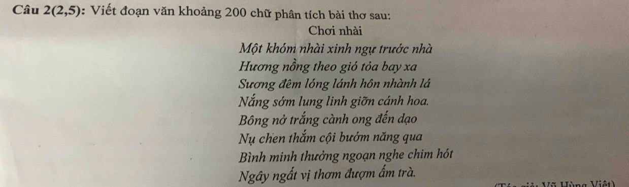 Câu 2(2,5) : Viết đoạn văn khoảng 200 chữ phân tích bài thơ sau:
Chơi nhài
Một khóm nhài xinh ngự trước nhà
Hương nồng theo gió tỏa bay xa
Sương đêm lóng lánh hôn nhành lá
Nắng sớm lung linh giỡn cánh hoa.
Bông nở trắng cành ong đến đạo
Nụ chen thắm cội bướm năng qua
Bình minh thưởng ngoạn nghe chim hót
Ngây ngất vị thơm đượm ấm trà.