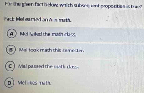 For the given fact below, which subsequent proposition is true?
Fact: Mel earned an A in math.
A  Mel failed the math class.
B  Mel took math this semester.
C  Mel passed the math class.
D Mel likes math.