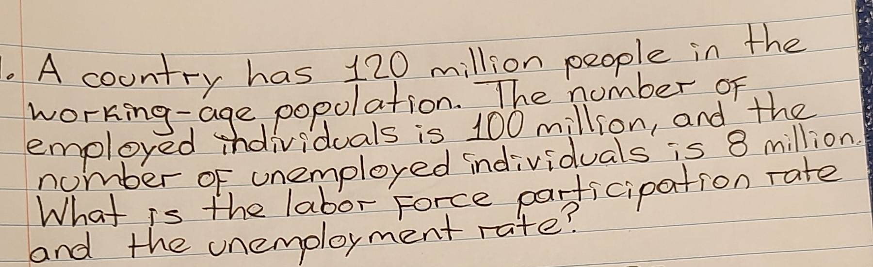 A country has 120 million people in the 
working-age popolation. The number oF 
employed individuals is 100 million, and the 
nomber of unemployed individuals is 8 million. 
What is the labor Force parficipation rate 
and the unemoloyment rate?