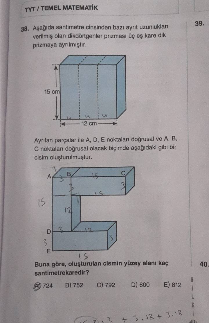 TYT / TEMEL MATEMATİK
38. Aşağıda santimetre cinsinden bazı ayrıt uzunlukları 39.
verilmiş olan dikdörtgenler prizması üç eş kare dik
prizmaya ayrılmıştır.
Ayrılan parçalar ile A, D, E noktaları doğrusal ve A, B,
C noktaları doğrusal olacak biçimde aşağıdaki gibi bir
cisim oluşturulmuştur.
40.
santimetrekaredir?
A 724 B) 752 C) 792 D) 800 E) 812