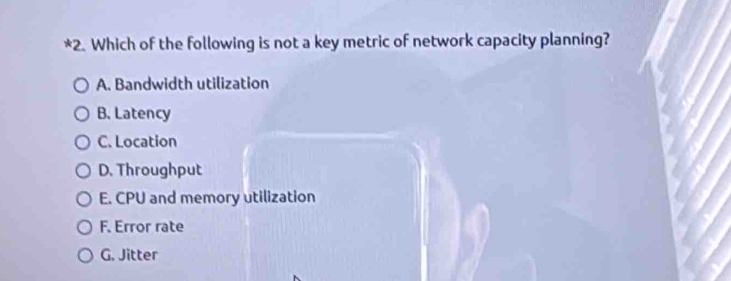 Which of the following is not a key metric of network capacity planning?
A. Bandwidth utilization
B. Latency
C. Location
D. Throughput
E. CPU and memory utilization
F. Error rate
G. Jitter