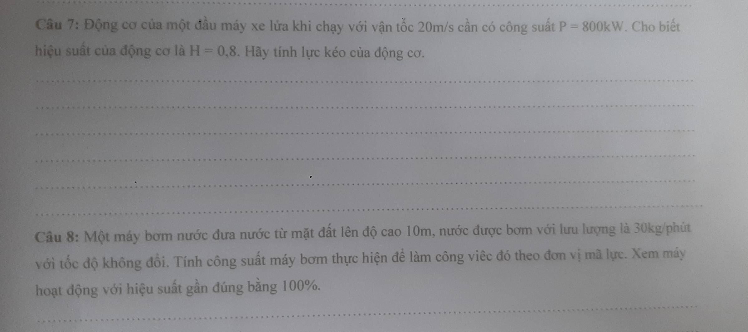 Động cơ của một đầu máy xe lửa khi chạy với vận tốc 20m/s cần có công suất P=800kW. Cho biết 
hiệu suất của động cơ là H=0,8. Hãy tính lực kéo của động cơ. 
_ 
_ 
_ 
_ 
_ 
_ 
Câu 8: Một máy bơm nước đưa nước từ mặt đất lên độ cao 10m, nước được bơm với lưu lượng là 30kg /phút 
với tốc độ không đổi. Tính công suất máy bơm thực hiện để làm công việc đó theo đơn vị mã lực. Xem máy 
hoạt động với hiệu suất gần đúng bằng 100%. 
_ 
_