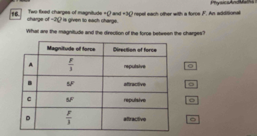 PhysicsAndMaths
16.  Two fixed charges of magnitude +Q and +3Ω repel each other with a force F. An additional
charge of -2Ω is given to each charge.
What are the magnitude and the direction of the force between the charges?
。
。
。