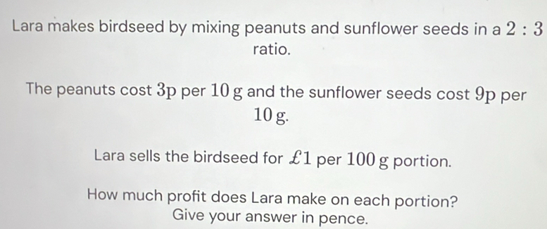 Lara makes birdseed by mixing peanuts and sunflower seeds in a 2:3
ratio. 
The peanuts cost 3p per 10 g and the sunflower seeds cost 9p per
10 g. 
Lara sells the birdseed for £1 per 100 g portion. 
How much profit does Lara make on each portion? 
Give your answer in pence.