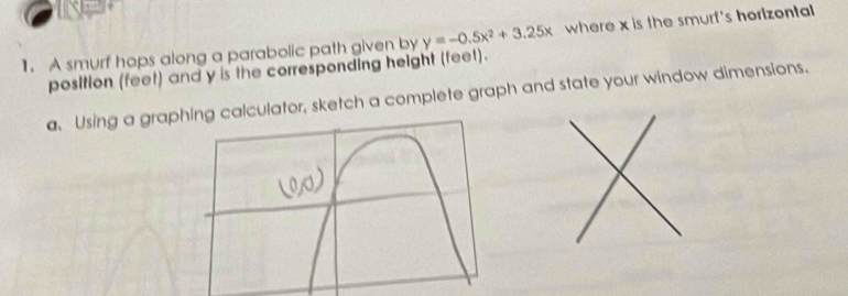 A smurf hops along a parabolic path given by y=-0.5x^2+3.25x where x is the smurf's horizontal 
position (feet) and y is the corresponding height (feet). 
a. Using a grapcalculator, sketch a complete graph and state your window dimensions.