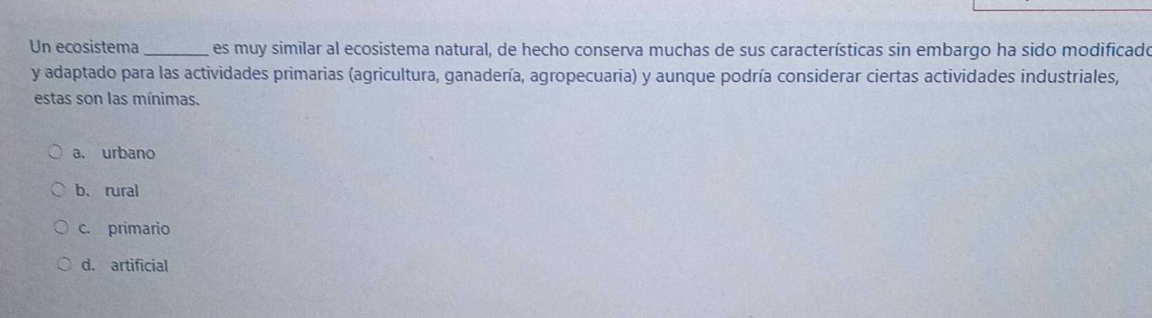 Un ecosistema_ es muy similar al ecosistema natural, de hecho conserva muchas de sus características sin embargo ha sido modificado
y adaptado para las actividades primarias (agricultura, ganadería, agropecuaria) y aunque podría considerar ciertas actividades industriales,
estas son las mínimas.
a. urbano
b.rural
c. primario
d. artificial