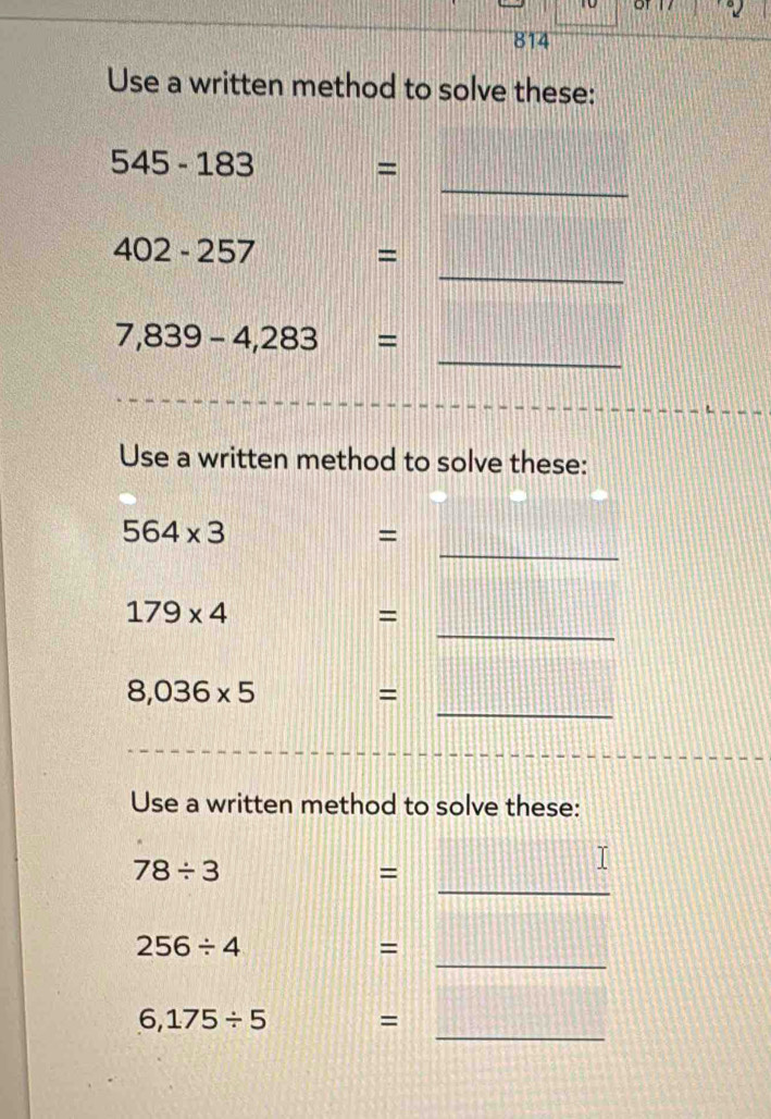 814 
Use a written method to solve these: 
_
545-183
= 
_
402-257 =
_
7,839-4,283=
Use a written method to solve these: 
_
564* 3
= 
_
179* 4
= 
_
8,036* 5
= 
Use a written method to solve these: 
_
78/ 3
= 
_
256/ 4
= 
_
6,175/ 5 =