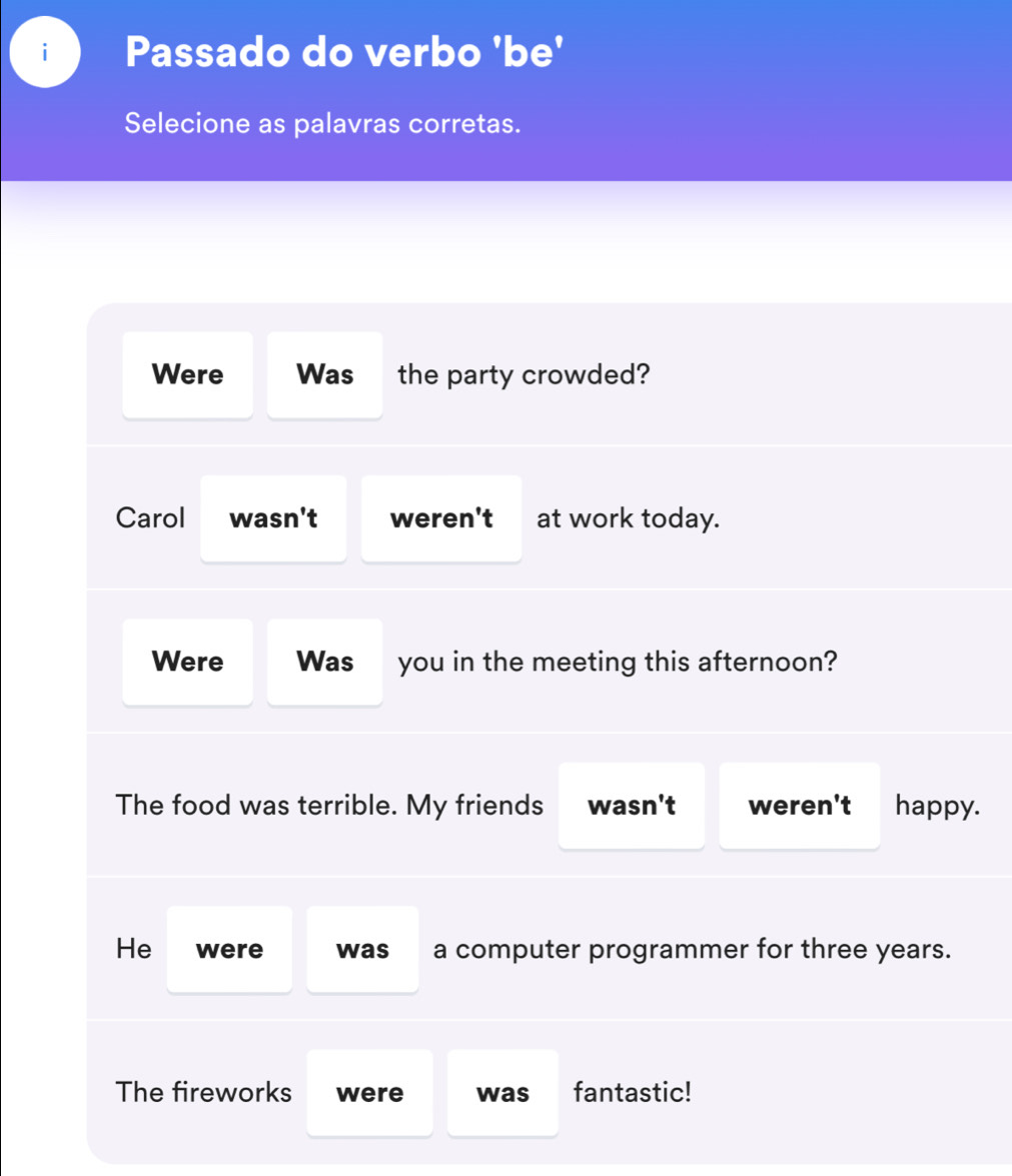 Passado do verbo 'be' 
Selecione as palavras corretas. 
Were Was the party crowded? 
Carol wasn't weren't at work today. 
Were Was you in the meeting this afternoon? 
The food was terrible. My friends wasn't weren't happy. 
He were was a computer programmer for three years. 
The fireworks were was fantastic!