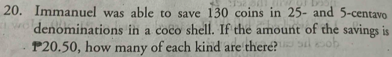 Immanuel was able to save 130 coins in 25 - and 5-centavo
denominations in a coco shell. If the amount of the savings is
P20.50, how many of each kind are there?