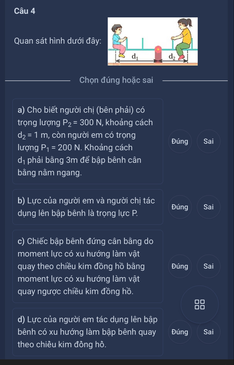 Quan sát hình dưới đây:
Chọn đúng hoặc sai
a) Cho biết người chị (bên phải) có
trọng lượng P_2=300N , khoảng cách
d_2=1m , còn người em có trọng
Đúng Sai
lượng P_1=200N N. Khoảng cách
dị phải bằng 3m để bập bênh cân
bằng nằm ngang.
b) Lực của người em và người chị tác
Đúng Sai
dụng lên bập bênh là trọng lực P.
c) Chiếc bập bênh đứng cân bằng do
moment lực có xu hướng làm vật
quay theo chiều kim đồng hồ bằng Đúng Sai
moment lực có xu hướng làm vật
quay ngược chiều kim đồng hồ.
d) Lực của người em tác dụng lên bập
bênh có xu hướng làm bập bênh quay Đúng Sai
theo chiều kim đông hô.