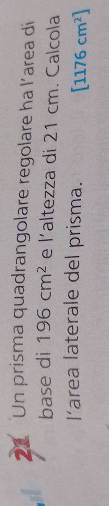 Un prisma quadrangolare regolare ha l’area di 
base di 196cm^2 e |' altezza di 21 cm. Calcola 
area laterale del prisma.
[1176cm^2]