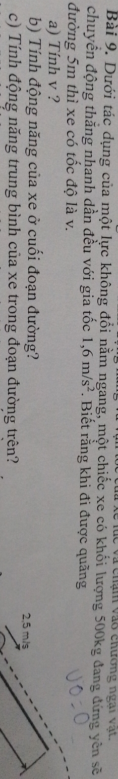 lữ Xề lục và chám vào chương ngài vật 
Bài 9. Dưới tác dụng của một lực không đổi nằm ngang, một chiếc xe có khối lượng 500kg đang dứng yên sẽ 
chuyển động thắng nhanh dần đều với gia tốc 1,6m/s^2. Biết rằng khi đi được quãng 
đường 5m thì xe có tốc độ là v. 
a) Tính v ? 
b) Tính động năng của xe ở cuối đoạn đường?
2,5 m/s
c) Tính động năng trung bình của xe trong đoạn đường trên?