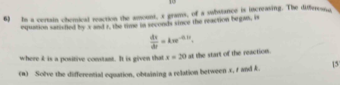 10 
6) In a certain chemical reaction the amount, x grams, of a substance is increasing. The differentiat 
equation satisfied by x and 7, the time in seconds since the reaction began, is
 dv/dt =kxe^(-0.1t). 
where k is a positive constant. It is given that x=20 at the start of the reaction. 
[5 
(a) Solve the differential equation, obtaining a relation between x, s and k.