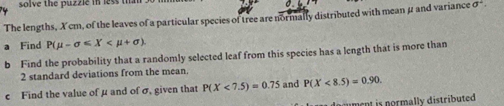 solve the puzzle in less than . 
The lengths, X cm, of the leaves of a particular species of tree are normally distributed with mean μ and variance sigma^2. 
a Find P(mu -sigma ≤slant X . 
b Find the probability that a randomly selected leaf from this species has a length that is more than
2 standard deviations from the mean. 
c Find the value of μ and of σ, given that P(X<7.5)=0.75 and P(X<8.5)=0.90. 
ocument is normally distributed .