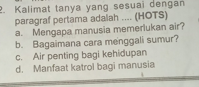 Kalimat tanya yang sesuai dengan
paragraf pertama adalah .... (HOTS)
a. Mengapa manusia memerlukan air?
b. Bagaimana cara menggali sumur?
c. Air penting bagi kehidupan
d. Manfaat katrol bagi manusia