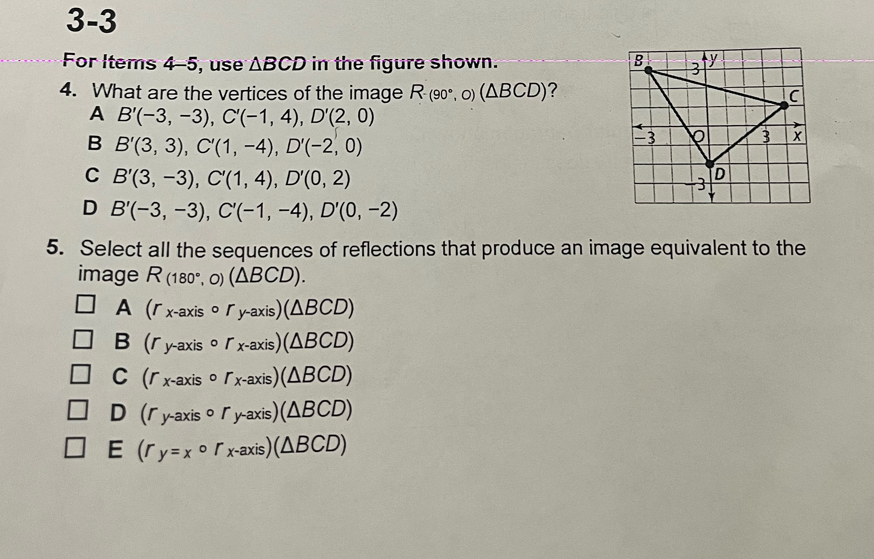 3-3 
For Items 4-5, use △ BCD in the figure shown. 
4. What are the vertices of the image R-(90°,O)(△ BCD) ?
A B'(-3,-3), C'(-1,4), D'(2,0)
B B'(3,3), C'(1,-4), D'(-2,0)
C B'(3,-3), C'(1,4), D'(0,2)
D B'(-3,-3), C'(-1,-4), D'(0,-2)
5. Select all the sequences of reflections that produce an image equivalent to the
image R_(180°,0)(△ BCD).
A (r_x-axiscirc r_y-axis)(△ BCD)
B (r_y-axiscirc r_x-axis)(△ BCD)
C (r_x-axiscirc r_x-axis)(△ BCD)
D (r_y-axiscirc r_y-axis)(△ BCD)
E (rr_ycirc r_x-axis)(△ BCD)