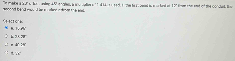 To make a 20° offset using 45° angles, a multiplier of 1.414 is used. H the first bend is marked at 12° from the end of the conduit, the
second bend would be marked atfrom the end.
Select one:
a. 16.96°
b. 28.28°
C. 40.28°
d. 32°