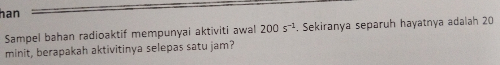 han 
Sampel bahan radioaktif mempunyai aktiviti awal 200s^(-1). Sekiranya separuh hayatnya adalah 20
minit, berapakah aktivitinya selepas satu jam?