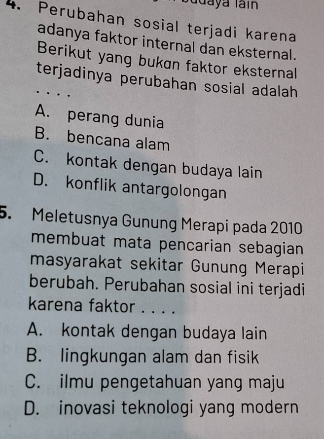 udaya Iain
4. Perubahan sosial terjadi karena
adanya faktor internal dan eksternal.
Berikut yang bukan faktor eksternal
terjadinya perubahan sosial adalah
A. perang dunia
B. bencana alam
C. kontak dengan budaya lain
D. konflik antargolongan
5. Meletusnya Gunung Merapi pada 2010
membuat mata pencarian sebagian 
masyarakat sekitar Gunung Merapi
berubah. Perubahan sosial ini terjadi
karena faktor . . . .
A. kontak dengan budaya lain
B. lingkungan alam dan fisik
C. ilmu pengetahuan yang maju
D. inovasi teknologi yang modern