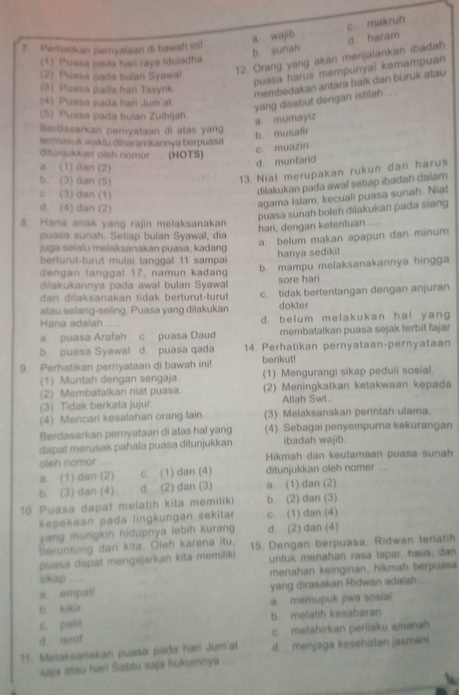 a. wajib c makruh
b. sunah d. haram
7. Perhatikan peryataan di bawah ini!
(1) Puasa pada hari raya Iduladha.
(2) Puasa pada bulan Syawal
12. Orang yang akan menjalankan ibadah
puasa harus mempunyai kemampuan
(3) Puasa pada hari Tasyrik.
membedakan antara baik dan buruk atau
(4) Puasa pada hari Jum'at
yang disebut dengan istilah ....
(5) Puasa pada bulan Zulhijáh.
a. mumayiz
Berdasarkan pernyataan di atas yang
b. musafir
termasuk waktu diharamkannya berpuasa
ditunjukkan oleh nomor .... (HOTS)
c. muazin
a (1) dan (2)
d. munfard
b. (3) dan (5)
13. Niat merupakan rukun dan harus
c (3) dan (1)
dilakukan pada awal setiap ibadah dalam
d (4) dan (2)
agama Islam, kecuali puasa sunah. Niat
puasa sunah boleh dilakukan pada siang
8. Hana anak yang rajin melaksanakan
hari, dengan ketentuan ....
puasa sunah. Setiap bulan Syawal, dia
a. belum makan apapun dan minum
juga selalu melaksanakan puasa, kadang
berturut-turut mulai tanggal 11 sampai hanya sedikit
dengan tanggal 17, namun kadang b. mampu melaksanakannya hingga
dilakukannya pada awal bulan Syawal sore hari
dan dilaksanakan tidak berturut-turut c. tidak bertentangan dengan anjuran
atau selang-seling. Puasa yang dilakukan dokter
Hana adalah .... d. belum melakukan ha! yang
a. puasa Arafah c. puasa Daud membatalkan puasa sejak terbit fajar
b. puasa Syawal d. puasa qada 14. Perhatikan pernyataan-pernyataan
9. Perhatikan pernyataan di bawah ini! berikut!
(1) Muntah dengan sengaja. (1) Mengurangi sikap peduli sosial.
(2) Membatalkan niat puasa. (2) Meningkatkan ketakwaan kepada
(3) Tidak berkata jujur. Allah Swt..
(4) Mencari kesalahan orang lain. (3) Melaksanakan perintah ulama.
Berdasarkan pernyataan di atas hal yang (4) Sebagai penyempurna kekurangan
dapat merusak pahala puasa ditunjukkan ibadah wajib.
oleh nomor .... Hikmah dan keutamaan puasa sunah
a. (1) dan (2) c. (1) dan (4) ditunjukkan oleh nomer ....
b. (3) dan (4) d. (2) dan (3) a. (1) dan (2)
10 Puasa dapat melatih kita memiliki b. (2) dan (3)
kepekaan pada lingkungan sekitar c. (1) dan (4)
yang mungkin hidupnya lebih kurang d. (2) dan (4)
eruntung dari kita Oleh karena itu, 15. Dengan berpuasa, Ridwan terlatih
puasa dapat mengajarkan kita memiliki untuk menahan rasa lapar, haus, dan
sikap .  menahan keinginan, hikmah berpuasa
s empali yang dirasakan Ridwan adalah ....
b kikir a memupuk jiwa sosial
c. pelit b. melatih kesabaran
d. isrof c. melahirkan perilaku amanah
11. Melaksanakan puasa pada hari Jum'at d. menjaga kesehatan jasmani
saja atau han Sabtu saja hukumnya .