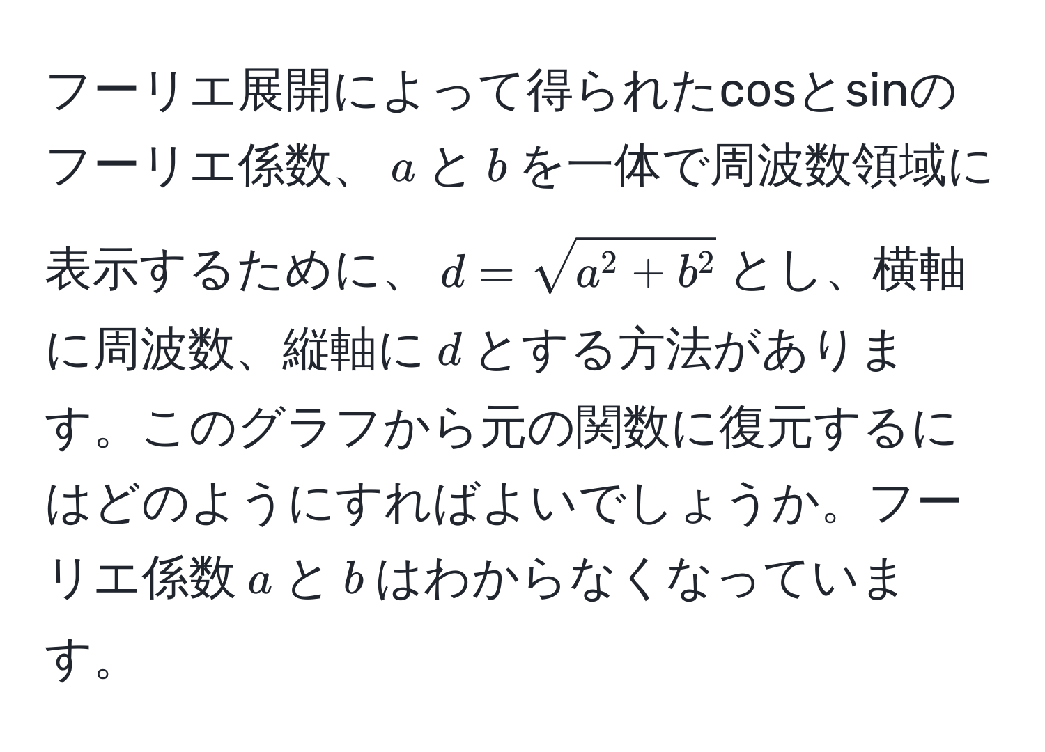 フーリエ展開によって得られたcosとsinのフーリエ係数、$a$と$b$を一体で周波数領域に表示するために、$d=sqrta^(2+b^2)$とし、横軸に周波数、縦軸に$d$とする方法があります。このグラフから元の関数に復元するにはどのようにすればよいでしょうか。フーリエ係数$a$と$b$はわからなくなっています。