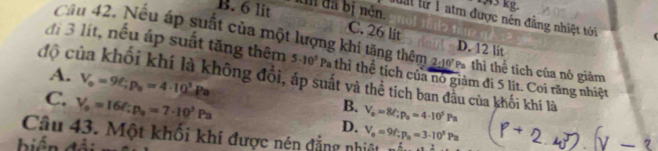 µ3 kg.
B. 6 lit tn đã bị nén.
luất lừ 1 atm được nén đẳng nhiệt tới
C. 26 lit

Cầu 42. Nếu áp suất của một lượng khí tăng thêm 2:10^7 Pthì thể tích của nó giảm
D. 12 lit
đi 3 lít, nếu áp suất tăng thêm 5· 10^5 P thi thể tích của nó giảm đi 5 lit. Coi răng nhiệt
A. V_o=9C; p_o=4· 10^5Pa
độ của khối khí là không đổi, áp suất và thể tích ban đẫu của khối khí là
C. V_o=16/∵ p_o=7· 10^3Pa
B. V_o=8ell; p_o=4· 10^5Pa
Câu 43. Một khối khí được nén đẳng nhiệt V_e=9f; p_o=3· 10^5Pa D.
biển đải