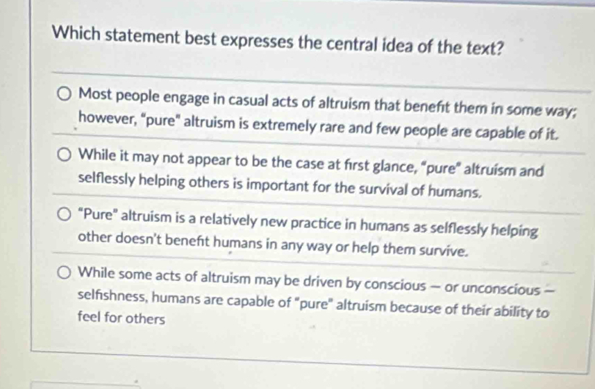 Which statement best expresses the central idea of the text?
Most people engage in casual acts of altruism that beneft them in some way;
however, “pure" altruism is extremely rare and few people are capable of it.
While it may not appear to be the case at first glance, “pure” altruism and
selflessly helping others is important for the survival of humans.
"Pure" altruism is a relatively new practice in humans as selflessly helping
other doesn't beneft humans in any way or help them survive.
While some acts of altruism may be driven by conscious — or unconscious —
selfishness, humans are capable of "pure" altruism because of their ability to
feel for others