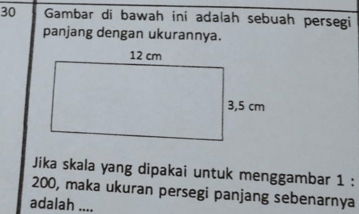 Gambar di bawah ini adalah sebuah persegi 
panjang dengan ukurannya. 
Jika skala yang dipakai untuk menggambar 1 :
200, maka ukuran persegi panjang sebenarnya 
adalah ....