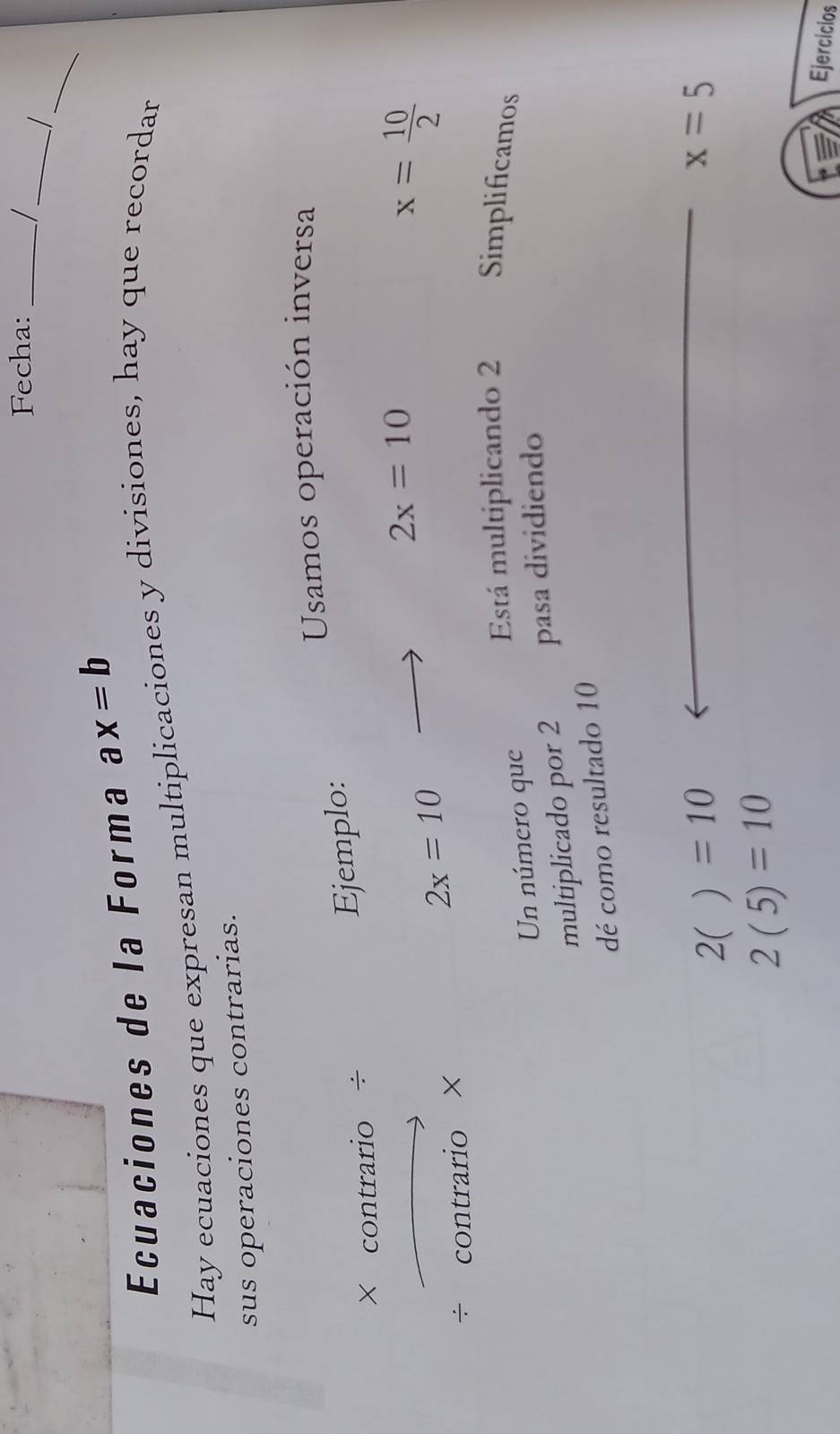 Fecha: _ 
_ 
_ 
Ecuaciones de la Forma ax=b
Hay ecuaciones que expresan multiplicaciones y divisiones, hay que recordan 
sus operaciones contrarias. 
Usamos operación inversa 
× contrario ÷ 
Ejemplo:
2x=10
_  
÷ co 1f rario ×
2x=10
x= 10/2 
Está multiplicando 2 Simplificamos 
Un número que 
multiplicado por 2 pasa dividiendo 
dé como resultado 10
2()=10
x=5
2(5)=10 Ejercicios