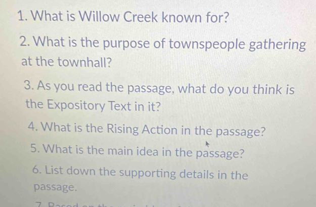 What is Willow Creek known for? 
2. What is the purpose of townspeople gathering 
at the townhall? 
3. As you read the passage, what do you think is 
the Expository Text in it? 
4. What is the Rising Action in the passage? 
5. What is the main idea in the passage? 
6. List down the supporting details in the 
passage. 
7