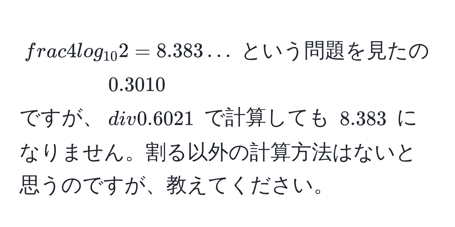 $frac4log_102 = 8.383…$ という問題を見たのですが、$0.3010 / 0.6021$ で計算しても $8.383$ になりません。割る以外の計算方法はないと思うのですが、教えてください。