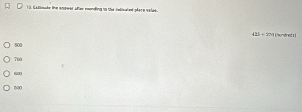 Estimate the answer after rounding to the indicated place value.
423+276 (hundreds)
800
700
600
500