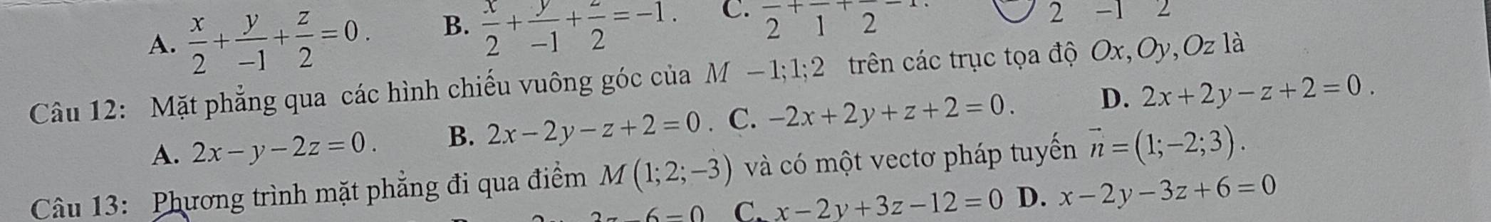 B.  x/2 + y/-1 + z/2 =-1.
C. frac 2+frac 1+frac 2-1. 
2
A.  x/2 + y/-1 + z/2 =0. -1 2
Câu 12: Mặt phẳng qua các hình chiếu vuông góc của M −1; 1; 2 trên các trục tọa độ Ox, Oy, Oz là
A. 2x-y-2z=0. B. 2x-2y-z+2=0. C. -2x+2y+z+2=0. D. 2x+2y-z+2=0. 
Câu 13: Phương trình mặt phẳng đi qua điểm M(1;2;-3) và có một vectơ pháp tuyến vector n=(1;-2;3).
-6=0 C. x-2y+3z-12=0 D. x-2y-3z+6=0