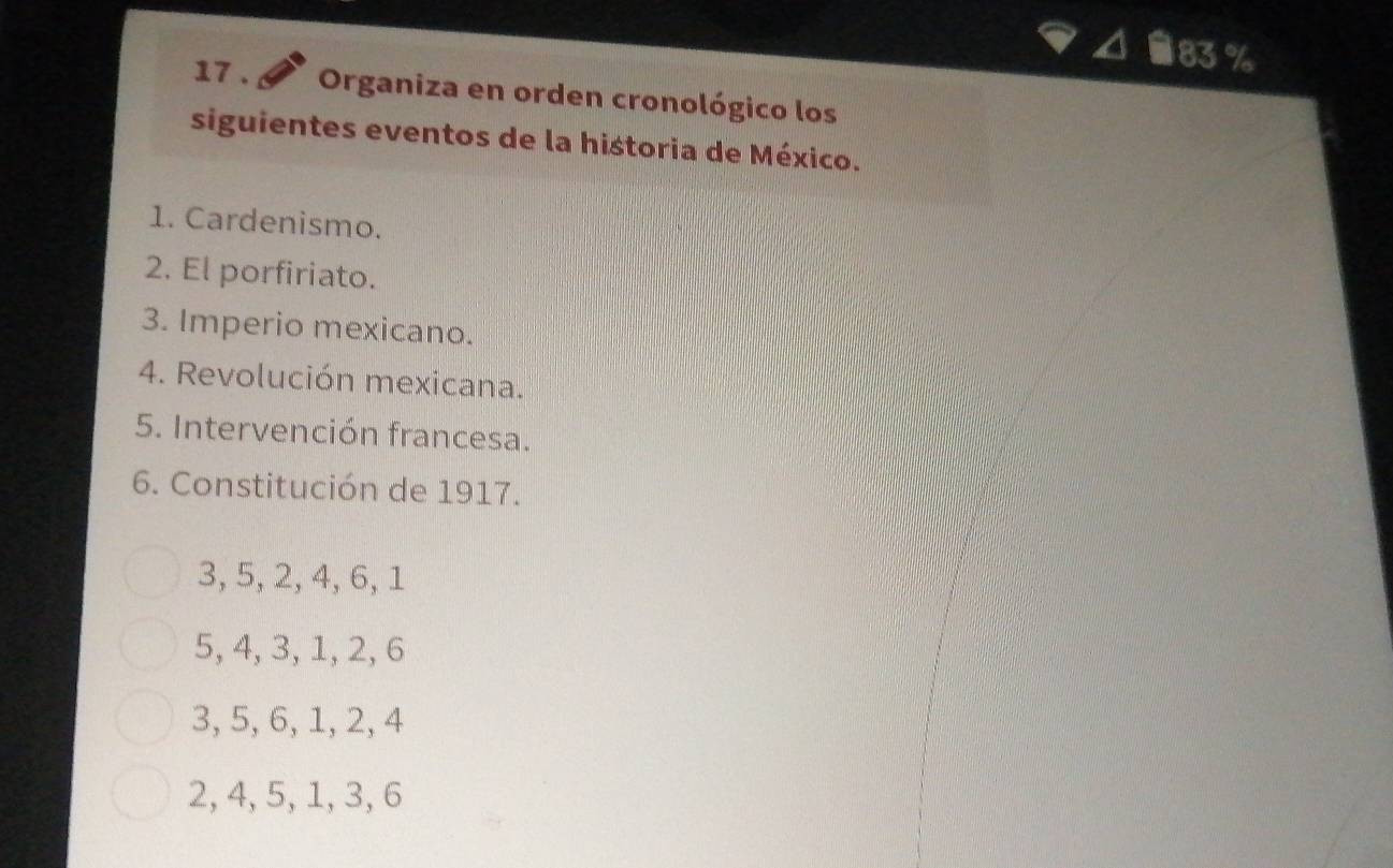 ■ 83 %
17 . Organiza en orden cronológico los
siguientes eventos de la historia de México.
1. Cardenismo.
2. El porfiriato.
3. Imperio mexicano.
4. Revolución mexicana.
5. Intervención francesa.
6. Constitución de 1917.
3, 5, 2, 4, 6, 1
5, 4, 3, 1, 2, 6
3, 5, 6, 1, 2, 4
2, 4, 5, 1, 3, 6