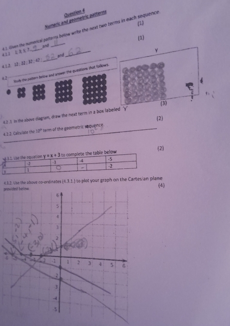 Numeric and geometric patterns Question 4
(2)
4 1.1 1; 3; S; 7. . 1. Given the numerical patterns below write the next two terms in each sequence
(1)
and
4.1.2. 12:22:32:42: _and
Study the pattern below and answer the questions that follows.
4.2
B+|
a:B:B
4.2.1 In the above diagram, draw the next term in a box labe
(2)
4. 2.2. Calculate the 10° term of the geometric sequence.
ow (2)
4.3.2. Use the above co-ordinates (4.3.1.) to plot your graph on the Cartesian plane
pr(4)
-