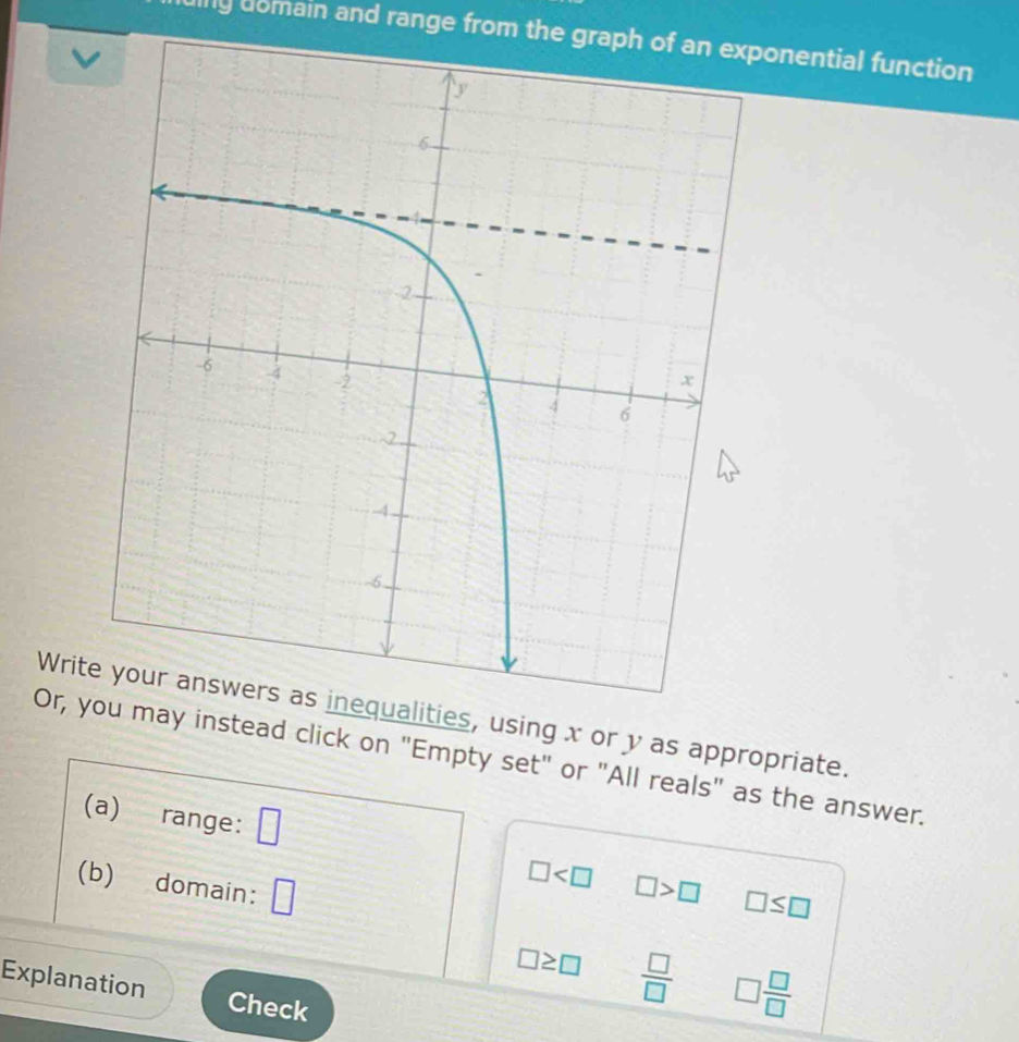 inly domain and range from the graph of an exponential function 
v 
Writualities, using x or y as appropriate. 
Or, y may instead click on "Empty set" or "All reals" as the answer. 
(a) range: □
□
(b) domain: □ □ >□ □ ≤ □
□ ≥ □  □ /□   □  □ /□  
Explanation Check