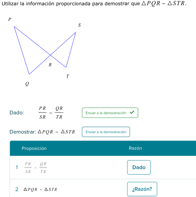 Utilizar la información proporcionada para demostrar que △ PQRsim △ STR.
P
s
R
T
Q
Dado:  PR/SR = QR/TR  Enviar a la demostración
Demostrar: △ PQRsim △ STR Enviar a la demostración