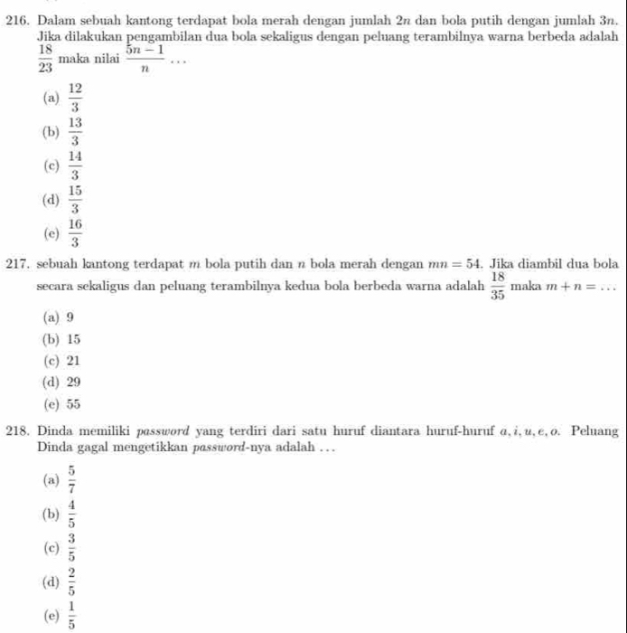 Dalam sebuah kantong terdapat bola merah dengan jumlah 2n dan bola putih dengan jumlah 3n.
Jika dilakukan pengambilan dua bola sekaligus dengan peluang terambilnya warna berbeda adalah
 18/23  maka nilai  (5n-1)/n ...
(a)  12/3 
(b)  13/3 
(c)  14/3 
(d)  15/3 
(e)  16/3 
217. sebuah kantong terdapat m bola putih dan n bola merah dengan mn=54. Jika diambil dua bola
secara sekaligus dan peluang terambilnya kedua bola berbeda warna adalah  18/35 m aka m+n=
(a) 9
(b) 15
(c) 21
(d) 29
(e) 55
218. Dinda memiliki password yang terdiri dari satu huruf diantara huruf-huruf α, i,u¸e,ø. Peluang
Dinda gagal mengetikkan password-nya adalah …
(a)  5/7 
(b)  4/5 
(c)  3/5 
(d)  2/5 
(e)  1/5 