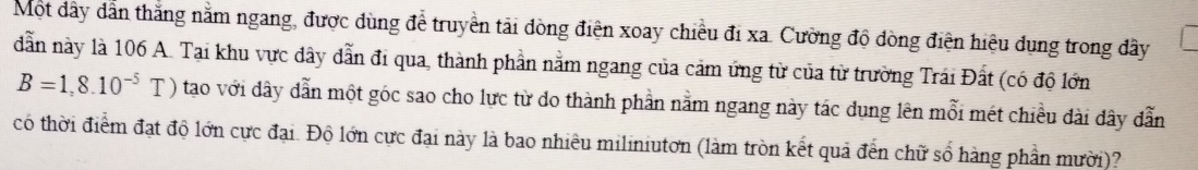 Một dây dẫn thắng nằm ngang, được dùng để truyền tải dòng điện xoay chiều đi xa. Cường độ dòng điện hiệu dụng trong dây
dẫn này là 106 A. Tại khu vực đây dẫn đi qua, thành phần nằm ngang của cảm ứng từ của từ trường Trái Đất (có độ lớn
B=1,8.10^(-5)T) tao với dây dẫn một góc sao cho lực từ do thành phần nằm ngang này tác dung lên mỗi mét chiều đài đây dẫn 
có thời điểm đạt độ lớn cực đại. Độ lớn cực đại này là bao nhiêu miliniutơn (làm tròn kết quả đến chữ số hàng phần mười)?