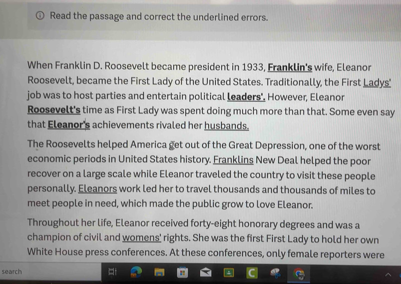 Read the passage and correct the underlined errors. 
When Franklin D. Roosevelt became president in 1933, Franklin's wife, Eleanor 
Roosevelt, became the First Lady of the United States. Traditionally, the First Ladys' 
job was to host parties and entertain political leaders'. However, Eleanor 
Roosevelt's time as First Lady was spent doing much more than that. Some even say 
that Eleanor's achievements rivaled her husbands. 
The Roosevelts helped America get out of the Great Depression, one of the worst 
economic periods in United States history. Franklins New Deal helped the poor 
recover on a large scale while Eleanor traveled the country to visit these people 
personally. Eleanors work led her to travel thousands and thousands of miles to 
meet people in need, which made the public grow to love Eleanor. 
Throughout her life, Eleanor received forty-eight honorary degrees and was a 
champion of civil and womens' rights. She was the first First Lady to hold her own 
White House press conferences. At these conferences, only female reporters were 
search