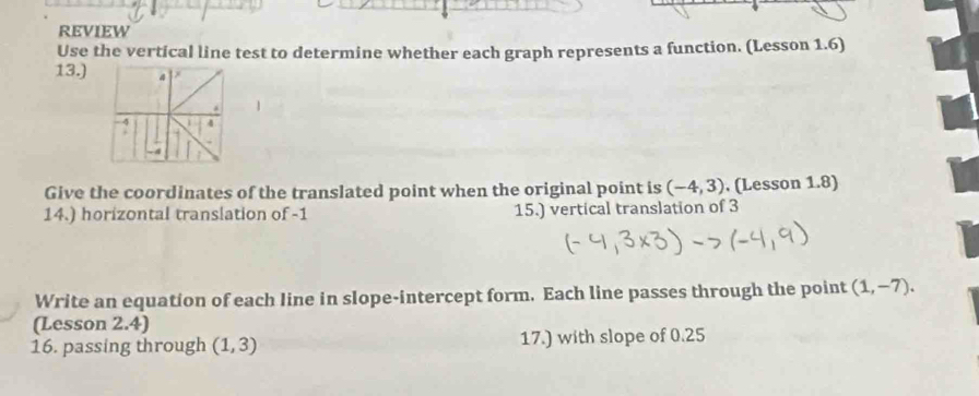 REVIEW 
Use the vertical line test to determine whether each graph represents a function. (Lesson 1.6) 
13.) 4 
1 
4 
Give the coordinates of the translated point when the original point is (-4,3). (Lesson 1.8) 
14.) horizontal translation of -1 15.) vertical translation of 3
Write an equation of each line in slope-intercept form. Each line passes through the point (1,-7). 
(Lesson 2.4) 
16. passing through (1,3) 17.) with slope of 0.25