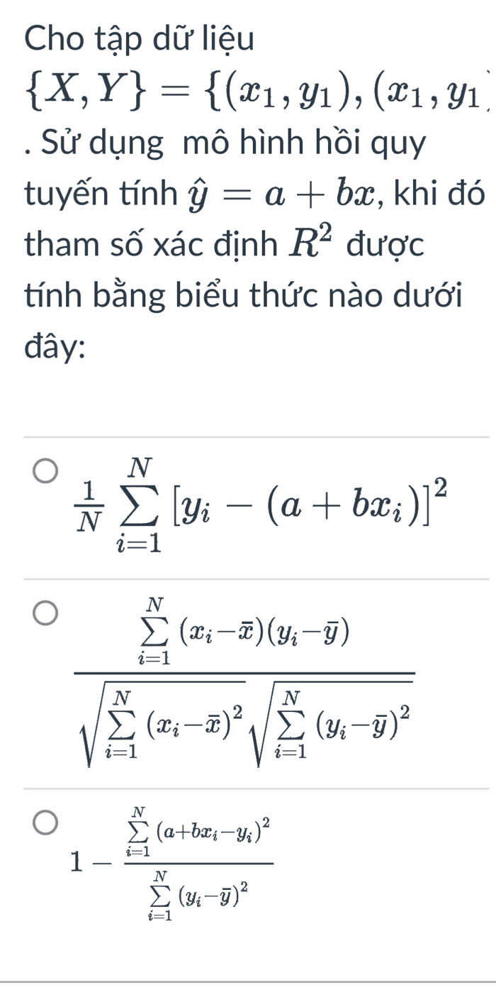 Cho tập dữ liệu
 X,Y = (x_1,y_1),(x_1,y_1). Sử dụng mô hình hồi quy
tuyến tính hat y=a+bx , khi đó
tham số xác định R^2 được
tính bằng biểu thức nào dưới
đây:
 1/N sumlimits _(i=1)^N[y_i-(a+bx_i)]^2
frac (sumlimits _i=1)^N(x_i-overline x)(y_i-overline y)(sqrt(sumlimits _i=1)^N(x_i)-overline x)^2sqrt (sumlimits _i=1)^N(y_i-overline y)^2
1-frac (sumlimits _i-1)^N(a+bx_i-y_i)^2(sumlimits _i-1)^N(y_i-overline y)^2