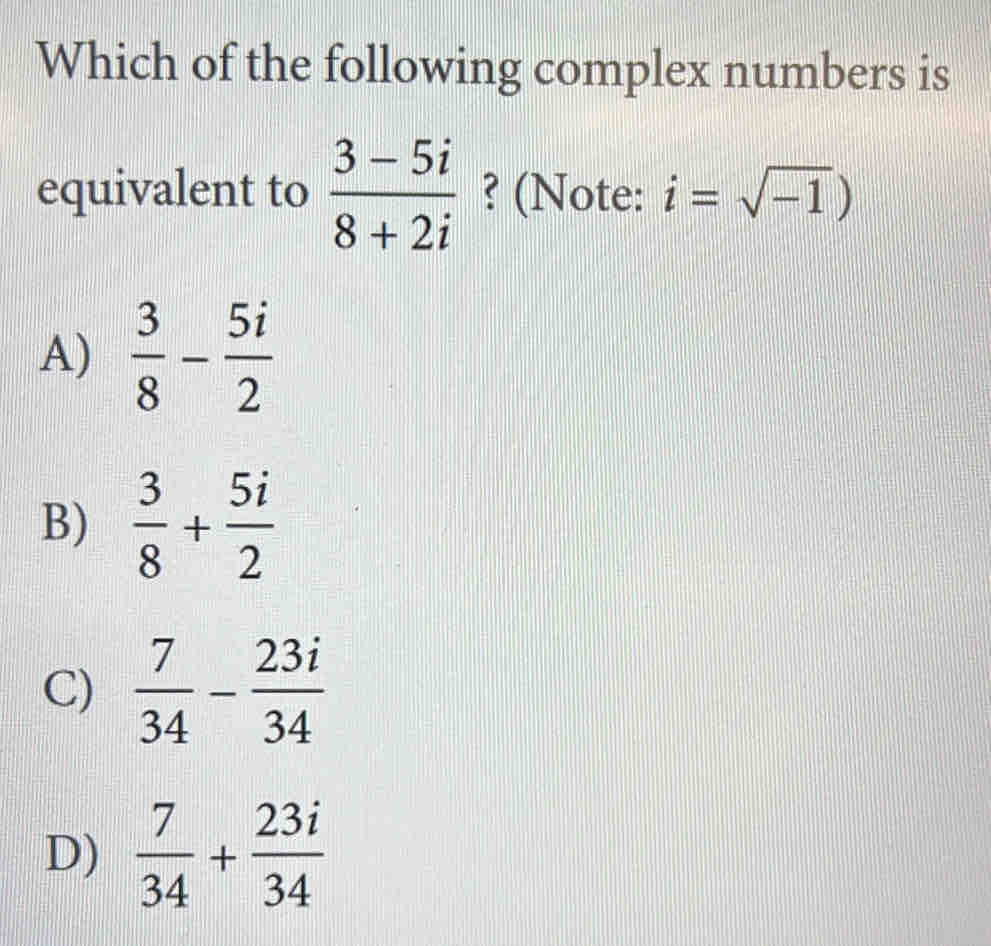 Which of the following complex numbers is
equivalent to  (3-5i)/8+2i  ? (Note: i=sqrt(-1))
A)  3/8 - 5i/2 
B)  3/8 + 5i/2 
C)  7/34 - 23i/34 
D)  7/34 + 23i/34 