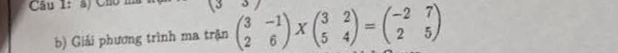 Cầu 1: a) Ch 
b) Giải phương trình ma trận beginpmatrix 3&-1 2&6endpmatrix * beginpmatrix 3&2 5&4endpmatrix =beginpmatrix -2&7 2&5endpmatrix