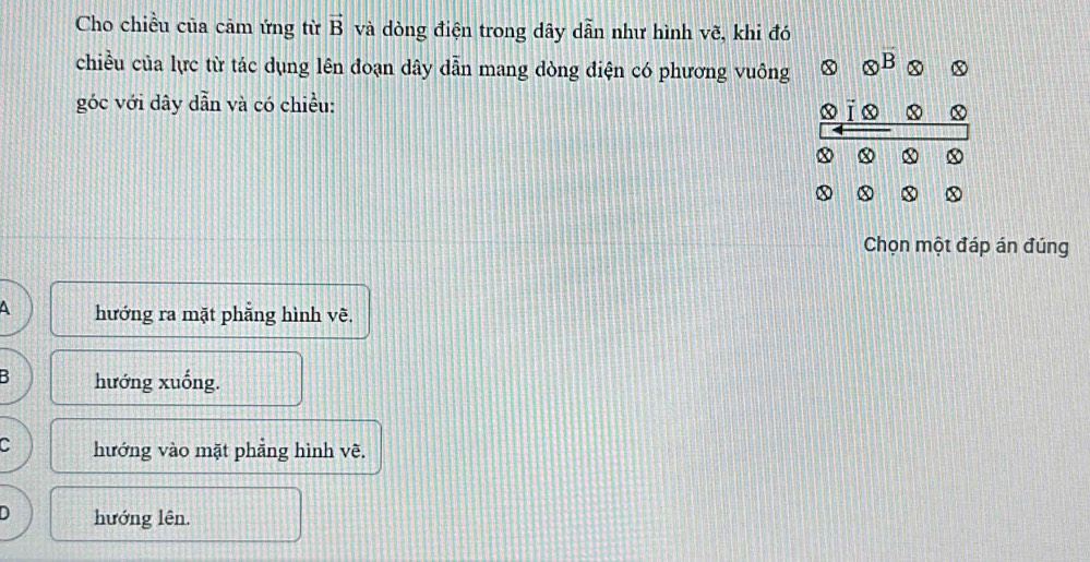 Cho chiều của cảm ứng từ vector B và dòng điện trong dây dwidehat a h như hình vẽ, khi đó
chiều của lực từ tác dụng lên đoạn dây dẫn mang dòng điện có phương vuông otimes^B x x
góc với dây dẫn và có chiều: xīo
x x
x x x
Chọn một đáp án đúng
4 hướng ra mặt phẵng hình vẽ.
B hướng xuống.
hướng vào mặt phẳng hình vẽ.
D hướng lên.